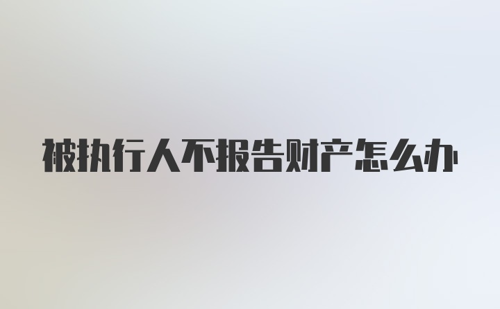 被执行人不报告财产怎么办