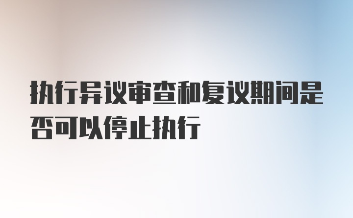 执行异议审查和复议期间是否可以停止执行