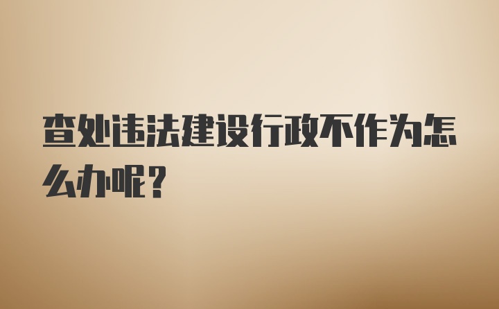 查处违法建设行政不作为怎么办呢？