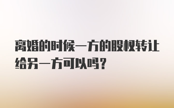 离婚的时候一方的股权转让给另一方可以吗？