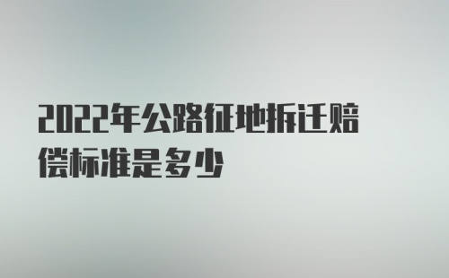 2022年公路征地拆迁赔偿标准是多少