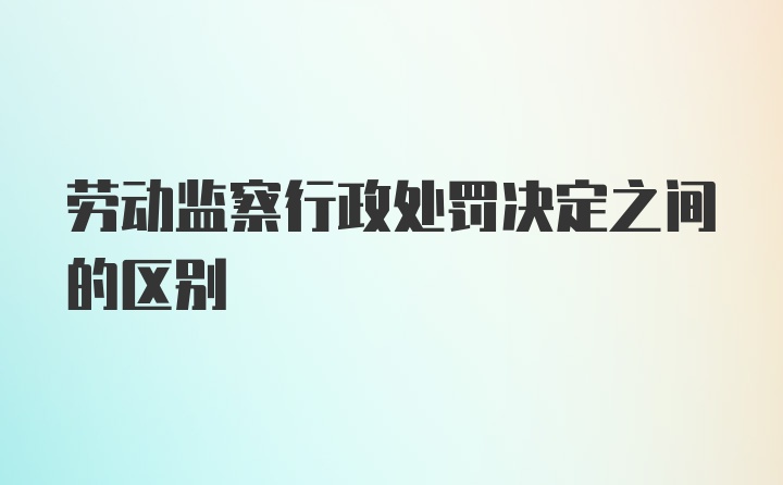 劳动监察行政处罚决定之间的区别