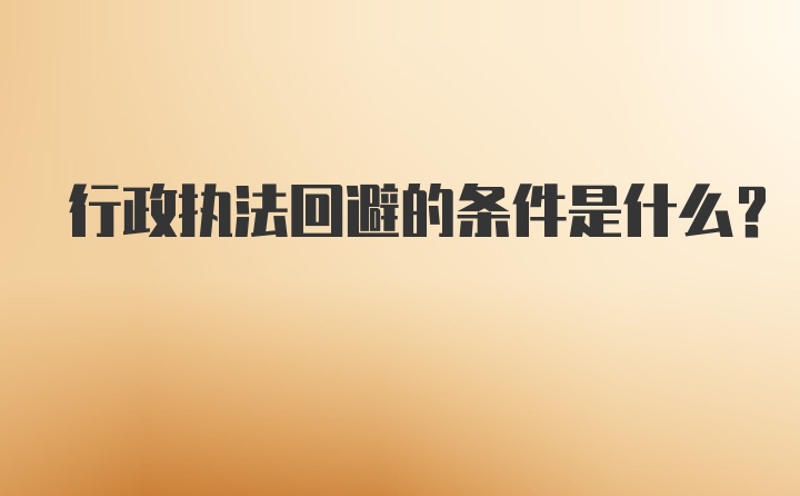 行政执法回避的条件是什么？