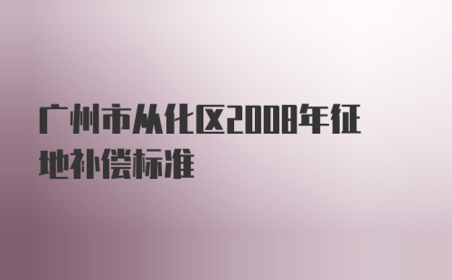 广州市从化区2008年征地补偿标准