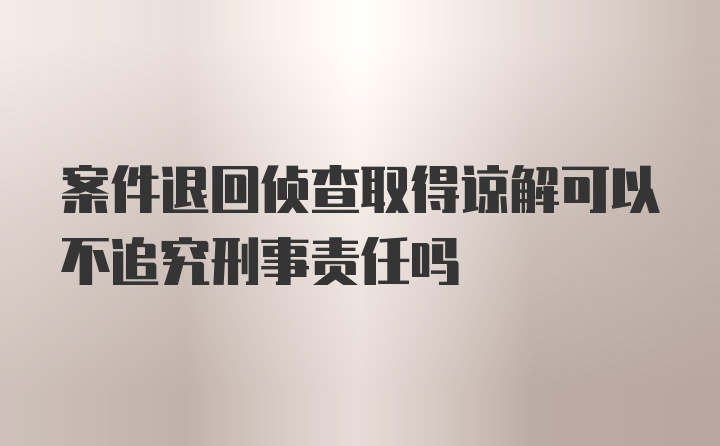 案件退回侦查取得谅解可以不追究刑事责任吗