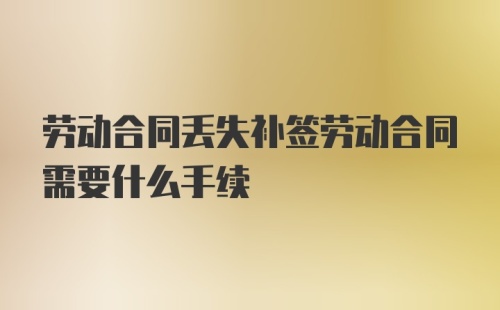 劳动合同丢失补签劳动合同需要什么手续