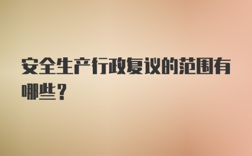 安全生产行政复议的范围有哪些？