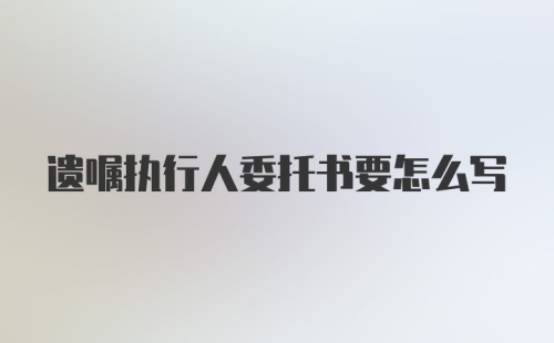 遗嘱执行人委托书要怎么写