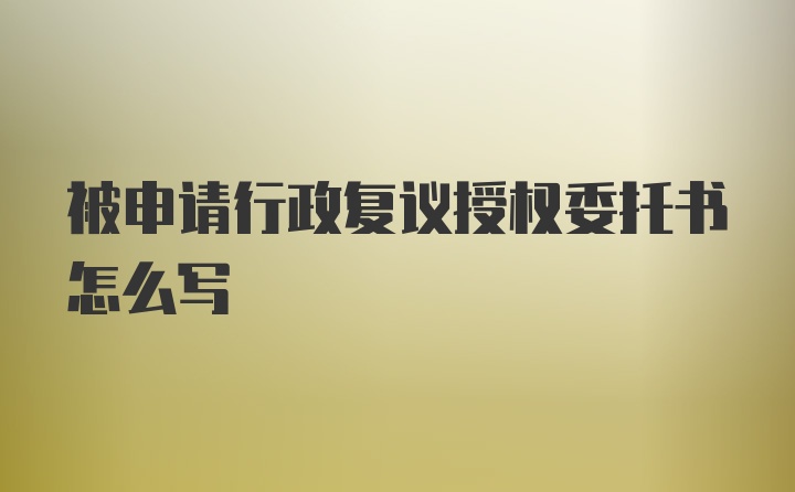 被申请行政复议授权委托书怎么写