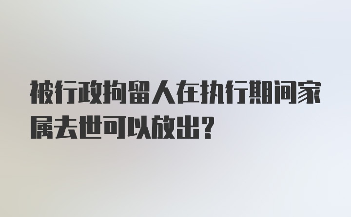 被行政拘留人在执行期间家属去世可以放出？