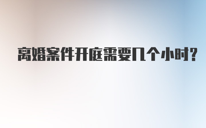 离婚案件开庭需要几个小时？