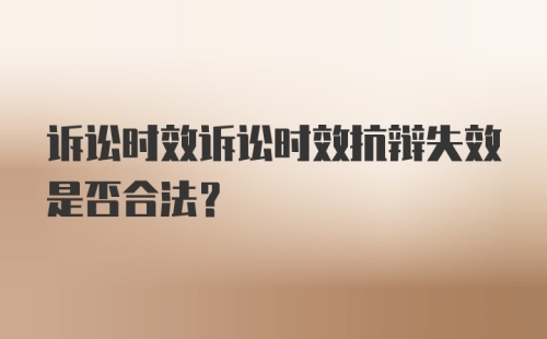 诉讼时效诉讼时效抗辩失效是否合法？