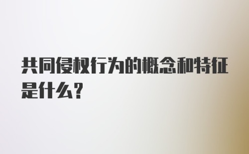 共同侵权行为的概念和特征是什么?