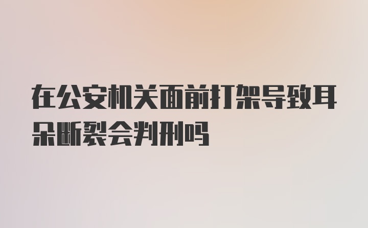 在公安机关面前打架导致耳朵断裂会判刑吗