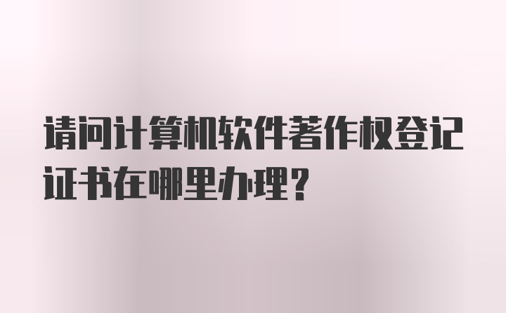 请问计算机软件著作权登记证书在哪里办理？