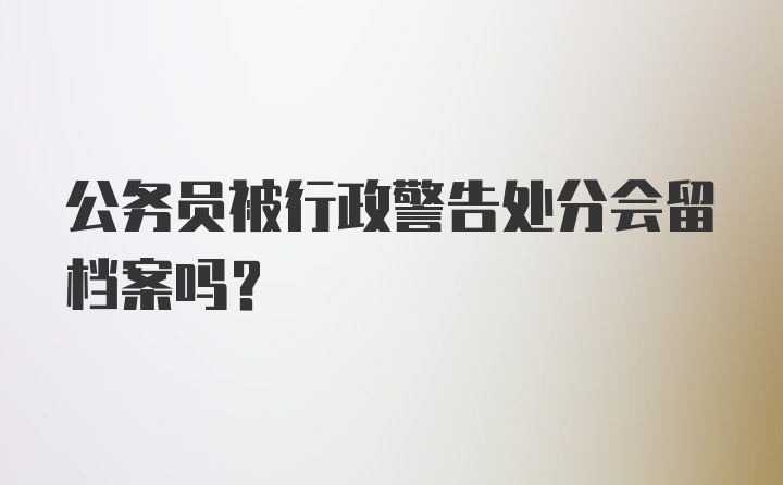 公务员被行政警告处分会留档案吗？