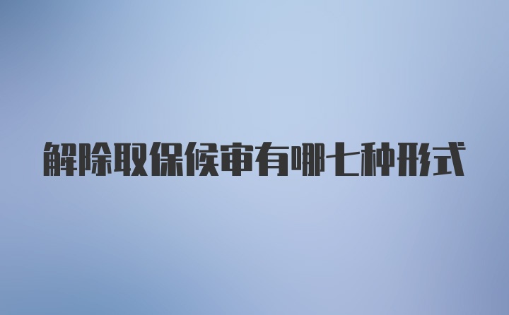 解除取保候审有哪七种形式