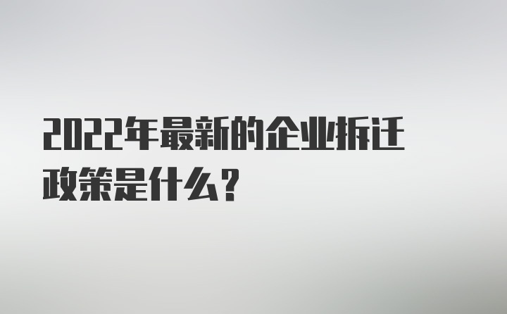 2022年最新的企业拆迁政策是什么？