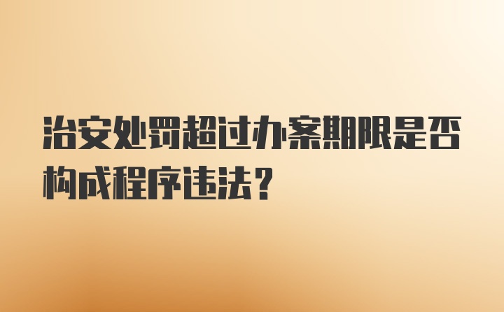 治安处罚超过办案期限是否构成程序违法?