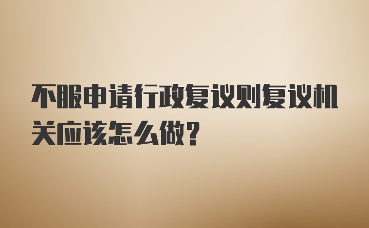 不服申请行政复议则复议机关应该怎么做?