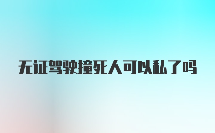 无证驾驶撞死人可以私了吗