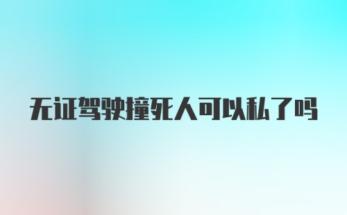 无证驾驶撞死人可以私了吗