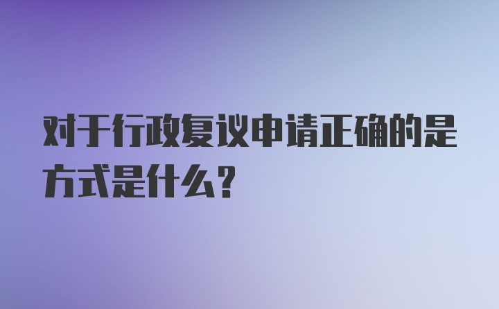 对于行政复议申请正确的是方式是什么?