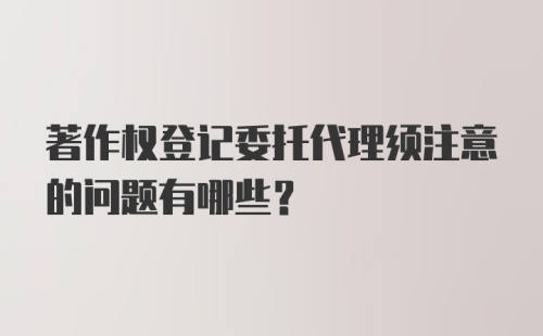 著作权登记委托代理须注意的问题有哪些？