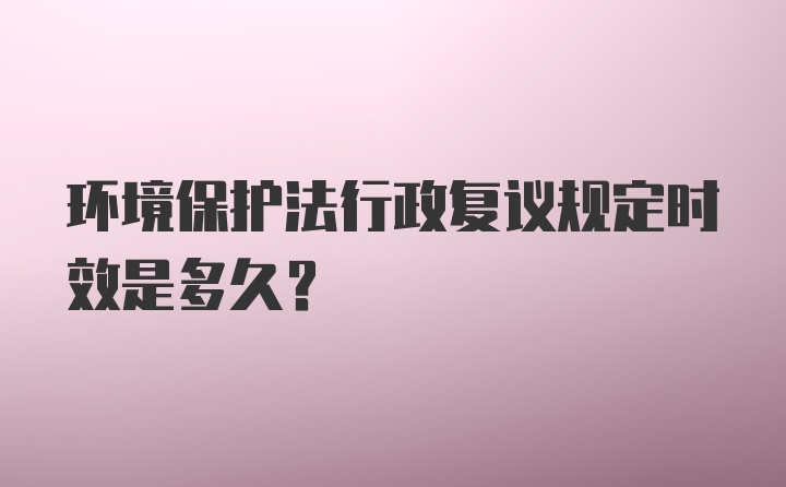 环境保护法行政复议规定时效是多久?