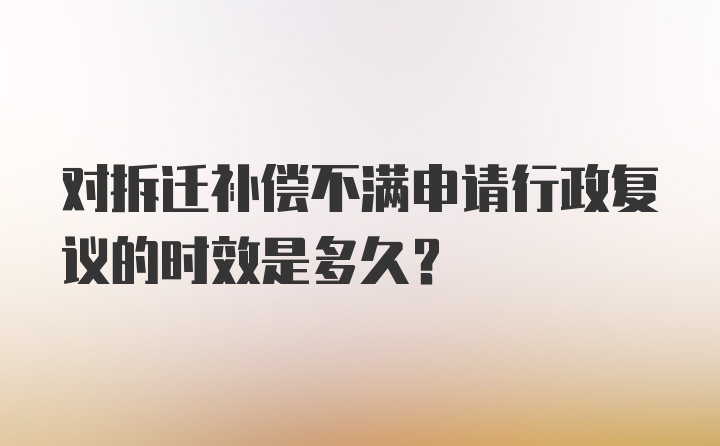 对拆迁补偿不满申请行政复议的时效是多久?