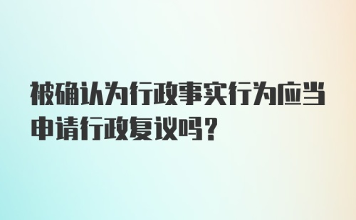 被确认为行政事实行为应当申请行政复议吗？