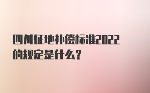 四川征地补偿标准2022的规定是什么？