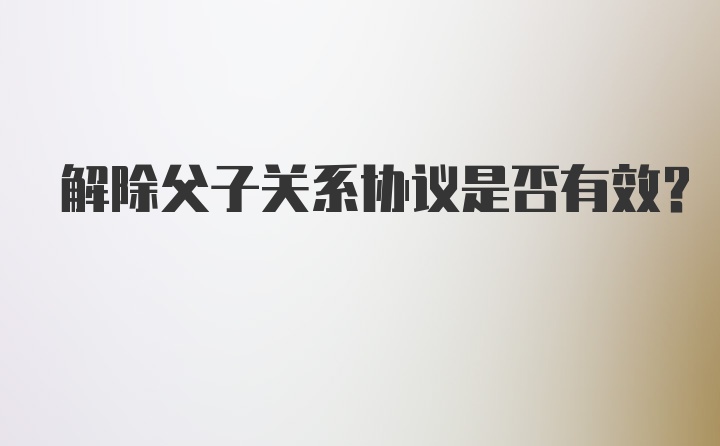 解除父子关系协议是否有效?