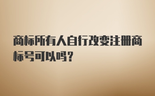 商标所有人自行改变注册商标号可以吗？