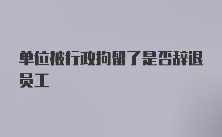 单位被行政拘留了是否辞退员工