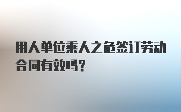 用人单位乘人之危签订劳动合同有效吗？