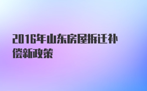 2016年山东房屋拆迁补偿新政策