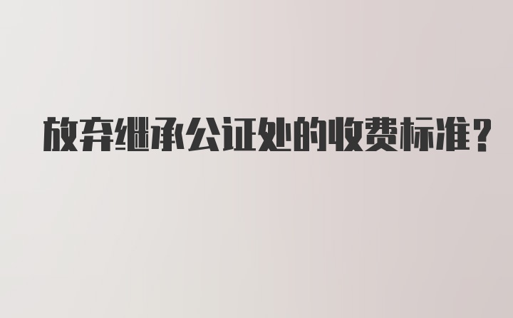 放弃继承公证处的收费标准？