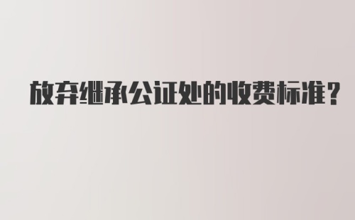 放弃继承公证处的收费标准？