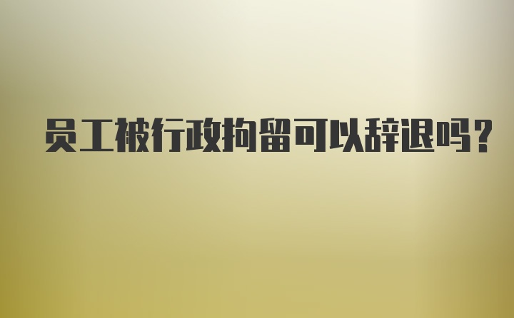 员工被行政拘留可以辞退吗？