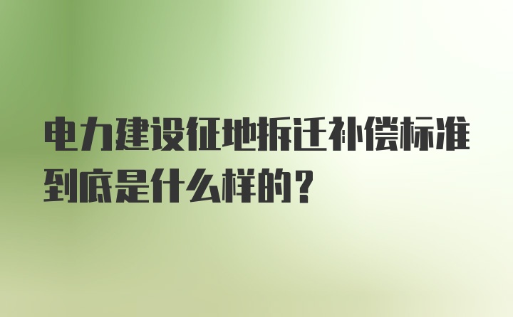 电力建设征地拆迁补偿标准到底是什么样的？