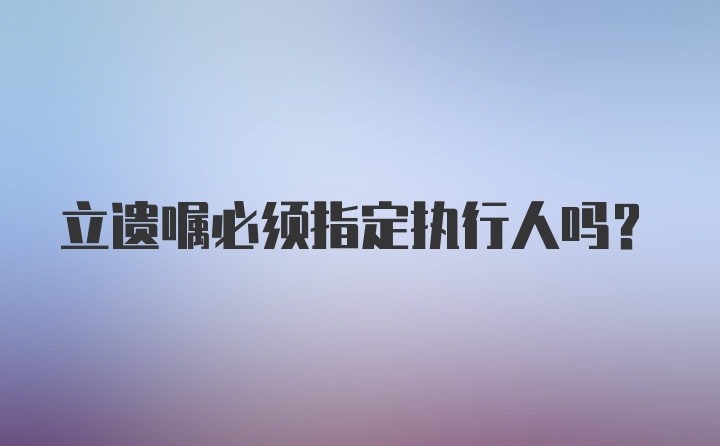 立遗嘱必须指定执行人吗?