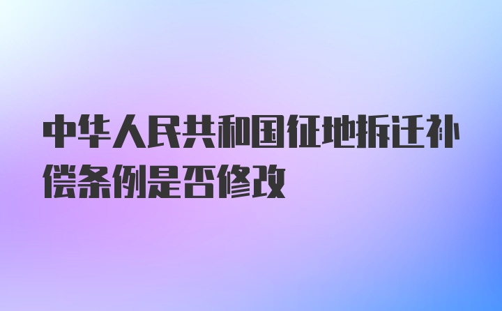 中华人民共和国征地拆迁补偿条例是否修改