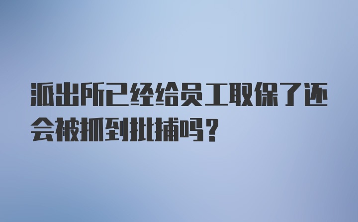 派出所已经给员工取保了还会被抓到批捕吗？