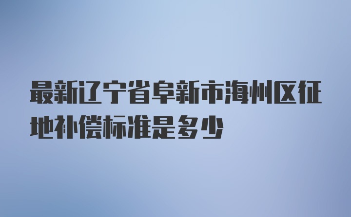 最新辽宁省阜新市海州区征地补偿标准是多少