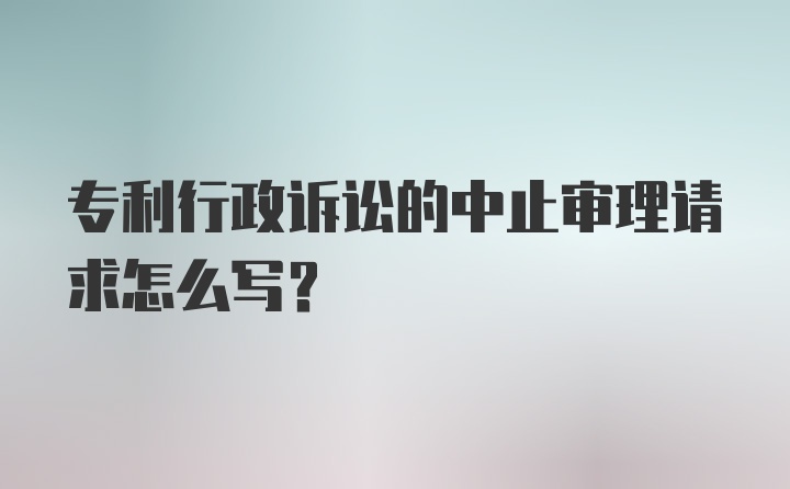 专利行政诉讼的中止审理请求怎么写？