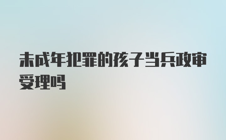 未成年犯罪的孩子当兵政审受理吗