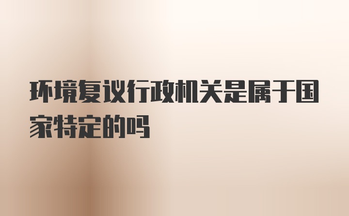 环境复议行政机关是属于国家特定的吗