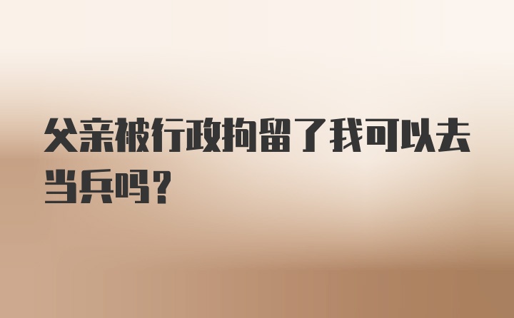 父亲被行政拘留了我可以去当兵吗?