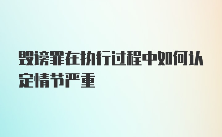 毁谤罪在执行过程中如何认定情节严重